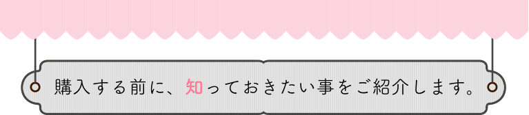 購入する前に、知っておきたい事をご紹介します。
